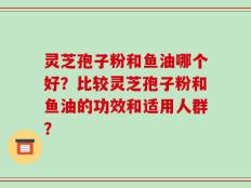 灵芝孢子粉和鱼油哪个好？比较灵芝孢子粉和鱼油的功效和适用人群？