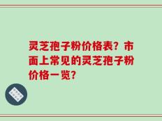 灵芝孢子粉价格表？市面上常见的灵芝孢子粉价格一览？