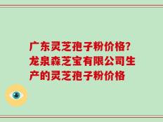 广东灵芝孢子粉价格？龙泉森芝宝有限公司生产的灵芝孢子粉价格