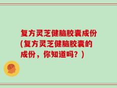 复方灵芝健脑胶囊成份(复方灵芝健脑胶囊的成份，你知道吗？)