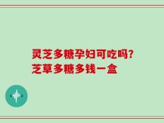灵芝多糖孕妇可吃吗？芝草多糖多钱一盒