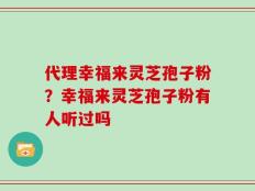 代理幸福来灵芝孢子粉？幸福来灵芝孢子粉有人听过吗