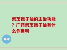 灵芝孢子油的主治功能？广药灵芝孢子油有什么作用呀