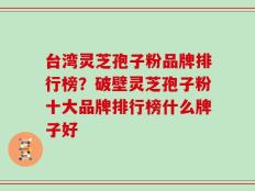 台湾灵芝孢子粉品牌排行榜？破壁灵芝孢子粉十大品牌排行榜什么牌子好