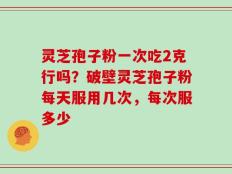 灵芝孢子粉一次吃2克行吗？破壁灵芝孢子粉每天服用几次，每次服多少