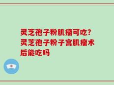 灵芝孢子粉肌瘤可吃？灵芝孢子粉子宫肌瘤术后能吃吗