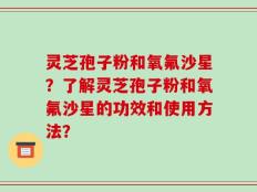 灵芝孢子粉和氧氟沙星？了解灵芝孢子粉和氧氟沙星的功效和使用方法？