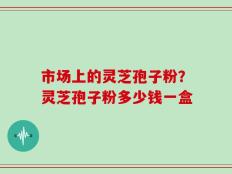 市场上的灵芝孢子粉？灵芝孢子粉多少钱一盒