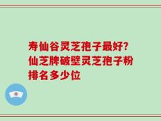 寿仙谷灵芝孢子最好？仙芝牌破壁灵芝孢子粉排名多少位