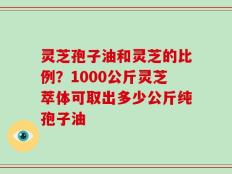 灵芝孢子油和灵芝的比例？1000公斤灵芝萃体可取出多少公斤纯孢子油