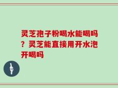灵芝孢子粉喝水能喝吗？灵芝能直接用开水泡开喝吗