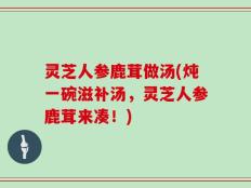 灵芝人参鹿茸做汤(炖一碗滋补汤，灵芝人参鹿茸来凑！)