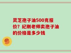 灵芝孢子油500克报价？纪刚老师卖孢子油的价格是多少钱