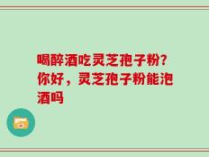 喝醉酒吃灵芝孢子粉？你好，灵芝孢子粉能泡酒吗