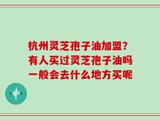 杭州灵芝孢子油加盟？有人买过灵芝孢子油吗一般会去什么地方买呢