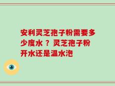 安利灵芝孢子粉需要多少度水 ？灵芝孢子粉开水还是温水泡