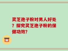 灵芝孢子粉对男人好处？探究灵芝孢子粉的保健功效？