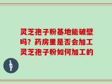 灵芝孢子粉基地能破壁吗？药房里是否会加工灵芝孢子粉如何加工的