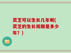灵芝可以生长几年呢(灵芝的生长周期是多少年？)