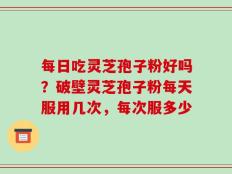 每日吃灵芝孢子粉好吗？破壁灵芝孢子粉每天服用几次，每次服多少