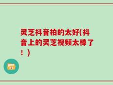 灵芝抖音拍的太好(抖音上的灵芝视频太棒了！)