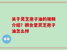 关于灵芝孢子油的视频介绍？颐合堂灵芝孢子油怎么样