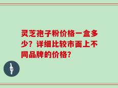 灵芝孢子粉价格一盒多少？详细比较市面上不同品牌的价格？