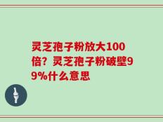 灵芝孢子粉放大100倍？灵芝孢子粉破壁99%什么意思