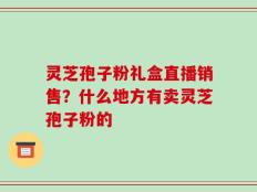 灵芝孢子粉礼盒直播销售？什么地方有卖灵芝孢子粉的