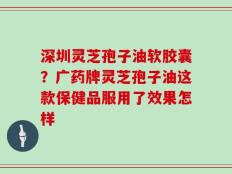 深圳灵芝孢子油软胶囊？广药牌灵芝孢子油这款保健品服用了效果怎样