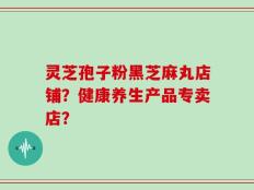 灵芝孢子粉黑芝麻丸店铺？健康养生产品专卖店？