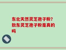 东北天然灵芝孢子粉？敖东灵芝孢子粉是真的吗