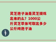 灵芝孢子油是灵芝提炼出来的么？1000公斤灵芝萃体可取出多少公斤纯孢子油