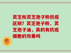灵芝和灵芝孢子粉抗癌区别？灵芝孢子粉、灵芝孢子油，真的有抗癌细胞的效果吗