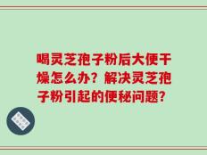 喝灵芝孢子粉后大便干燥怎么办？解决灵芝孢子粉引起的便秘问题？