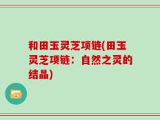 和田玉灵芝项链(田玉灵芝项链：自然之灵的结晶)