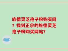 旌德灵芝孢子粉购买网？找到正宗的旌德灵芝孢子粉购买网站？