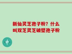 新仙灵芝孢子粉？什么叫双芝灵芝破壁孢子粉