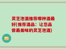 灵芝泡酒推荐哪种酒最好(推荐酒品：让您品尝最美味的灵芝泡酒)