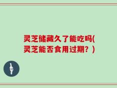 灵芝储藏久了能吃吗(灵芝能否食用过期？)