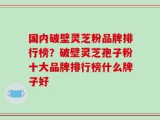 国内破壁灵芝粉品牌排行榜？破壁灵芝孢子粉十大品牌排行榜什么牌子好