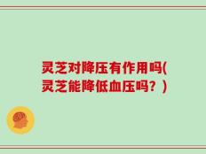 灵芝对降压有作用吗(灵芝能降低血压吗？)
