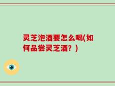 灵芝泡酒要怎么喝(如何品尝灵芝酒？)