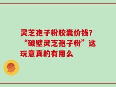 灵芝孢子粉胶囊价钱？“破壁灵芝孢子粉”这玩意真的有用么