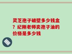 灵芝孢子破壁多少钱盒？纪刚老师卖孢子油的价格是多少钱