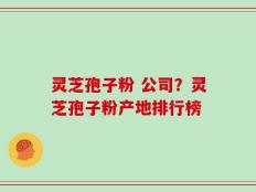 灵芝孢子粉 公司？灵芝孢子粉产地排行榜