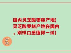 国内灵芝酸枣糕产地(灵芝酸枣糕产地在国内，别样口感值得一试)