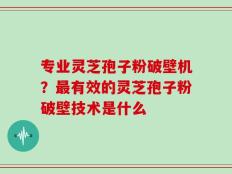 专业灵芝孢子粉破壁机？最有效的灵芝孢子粉破壁技术是什么