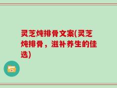 灵芝炖排骨文案(灵芝炖排骨，滋补养生的佳选)