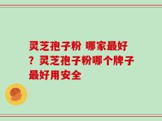 灵芝孢子粉 哪家最好？灵芝孢子粉哪个牌子最好用安全